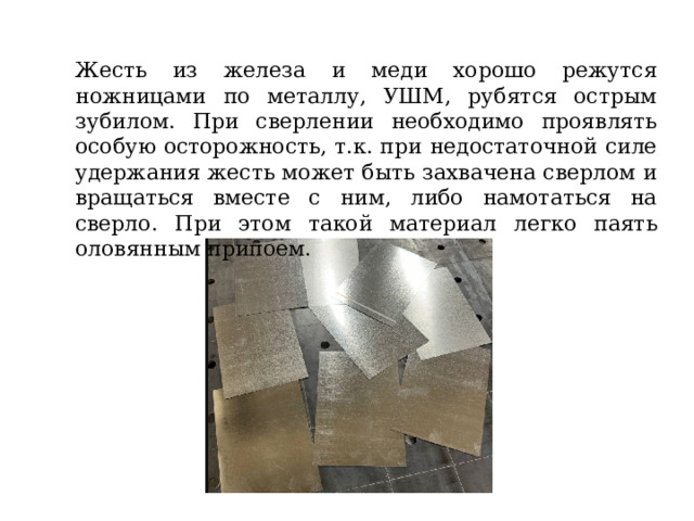 Жесть из железа и меди хорошо режутся ножницами по металлу, УШМ, рубятся острым зубилом. При сверлении необходимо проявлять особую осторожность, т.к. при недостаточной силе удержания жесть может быть захвачена сверлом и вращаться вместе с ним, либо намотаться на сверло. При этом такой материал легко паять оловянным припоем. 