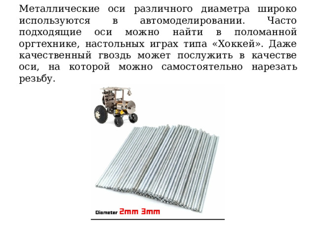 Металлические оси различного диаметра широко используются в автомоделировании. Часто подходящие оси можно найти в поломанной оргтехнике, настольных играх типа «Хоккей». Даже качественный гвоздь может послужить в качестве оси, на которой можно самостоятельно нарезать резьбу. 