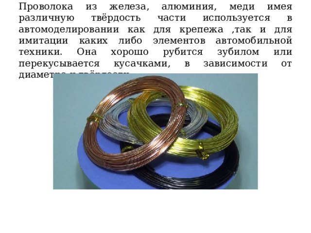 Проволока из железа, алюминия, меди имея различную твёрдость части используется в автомоделировании как для крепежа ,так и для имитации каких либо элементов автомобильной техники. Она хорошо рубится зубилом или перекусывается кусачками, в зависимости от диаметра и твёрдости. 
