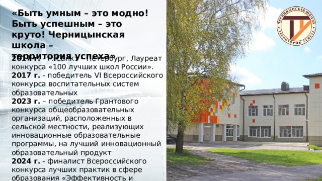 «Быть умным – это модно! Быть успешным – это круто! Черницынская школа – территория успеха» 2017 г. - г. Санкт – Петербург, Лауреат конкурса «100 лучших школ России». 2017 г. - победитель VI Всероссийского конкурса воспитательных систем образовательных 2023 г. – победитель Грантового конкурса общеобразовательных организаций, расположенных в сельской местности, реализующих инновационные образовательные программы, на лучший инновационный образовательный продукт 2024 г. - финалист Всероссийского конкурса лучших практик в сфере образования «Эффективность и устойчивое развитие 2024», номинация «Лучшая практика наставничества» 