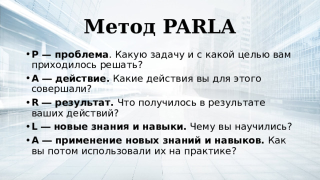 Метод PARLA P — проблема . Какую задачу и с какой целью вам приходилось решать? A ― действие. Какие действия вы для этого совершали? R ― результат. Что получилось в результате ваших действий? L ― новые знания и навыки. Чему вы научились? A ― применение новых знаний и навыков. Как вы потом использовали их на практике?  