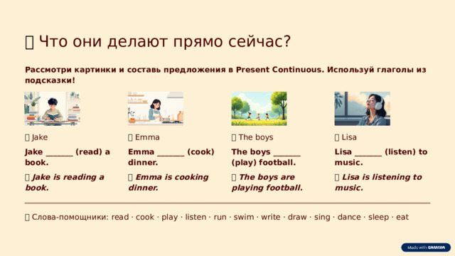 🖼️  Что они делают прямо сейчас? Рассмотри картинки и составь предложения в Present Continuous. Используй глаголы из подсказки! 🍳  Emma 📚  Jake ⚽  The boys 🎧  Lisa Jake _______ (read) a book. Emma _______ (cook) dinner. The boys _______ (play) football. Lisa _______ (listen) to music. ✅  Jake is reading a book. ✅  Emma is cooking dinner. ✅  The boys are playing football. ✅  Lisa is listening to music. 💡  Слова-помощники: read · cook · play · listen · run · swim · write · draw · sing · dance · sleep · eat  