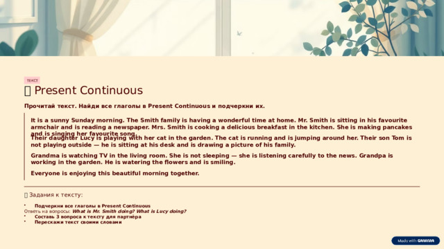 ТЕКСТ 📖  Present Continuous Прочитай текст. Найди все глаголы в Present Continuous и подчеркни их. It is a sunny Sunday morning. The Smith family is having a wonderful time at home. Mr. Smith is sitting in his favourite armchair and is reading a newspaper. Mrs. Smith is cooking a delicious breakfast in the kitchen. She is making pancakes and is singing her favourite song. Their daughter Lucy is playing with her cat in the garden. The cat is running and is jumping around her. Their son Tom is not playing outside — he is sitting at his desk and is drawing a picture of his family. Grandma is watching TV in the living room. She is not sleeping — she is listening carefully to the news. Grandpa is working in the garden. He is watering the flowers and is smiling. Everyone is enjoying this beautiful morning together. 📋  Задания к тексту: Подчеркни все глаголы в Present Continuous Ответь на вопросы: What is Mr. Smith doing? What is Lucy doing? Составь 3 вопроса к тексту для партнёра Перескажи текст своими словами  