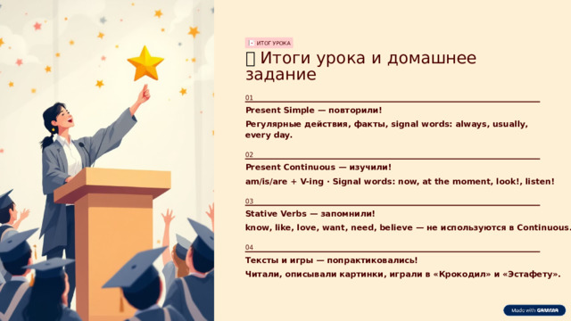 ИТОГ УРОКА 🏆  Итоги урока и домашнее задание 01 Present Simple — повторили! Регулярные действия, факты, signal words: always, usually, every day. 02 Present Continuous — изучили! am/is/are + V-ing · Signal words: now, at the moment, look!, listen! 03 Stative Verbs — запомнили! know, like, love, want, need, believe — не используются в Continuous. 04 Тексты и игры — попрактиковались! Читали, описывали картинки, играли в «Крокодил» и «Эстафету».  