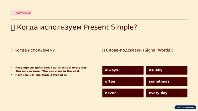 ПОВТОРЕНИЕ ⏰  Когда используем Present Simple? ⏰  Когда используем? 🧠  Слова-подсказки (Signal Words): Регулярные действия: I go to school every day. Факты и истины: The sun rises in the east. Расписания: The train leaves at 8. always usually often sometimes never every day  