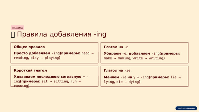 ПРАВИЛА 📝  Правила добавления -ing Общее правило Глагол на -e Просто добавляем -ing (примеры: read → reading , play → playing ) Убираем -e , добавляем -ing (примеры: make → making , write → writing ) Короткий глагол Глагол на -ie Удваиваем последнюю согласную + -ing (примеры: sit → sitting , run → running ) Меняем -ie на y + -ing (примеры: lie → lying , die → dying )  