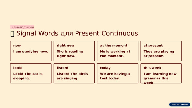 СЛОВА-ПОДСКАЗКИ 🔑  Signal Words для Present Continuous now right now at present at the moment They are playing at present. He is working at the moment. She is reading right now. I am studying now. look! listen! today this week Look! The cat is sleeping. Listen! The birds are singing. We are having a test today. I am learning new grammar this week.  