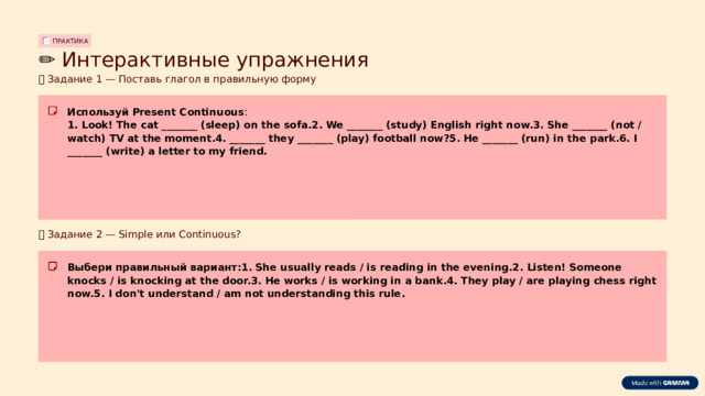 ПРАКТИКА ✏️  Интерактивные упражнения 📝  Задание 1 — Поставь глагол в правильную форму Используй Present Continuous : 1. Look! The cat _______ (sleep) on the sofa.2. We _______ (study) English right now.3. She _______ (not / watch) TV at the moment.4. _______ they _______ (play) football now?5. He _______ (run) in the park.6. I _______ (write) a letter to my friend. 📝  Задание 2 — Simple или Continuous? Выбери правильный вариант:1. She usually reads / is reading in the evening.2. Listen! Someone knocks / is knocking at the door.3. He works / is working in a bank.4. They play / are playing chess right now.5. I don't understand / am not understanding this rule.  