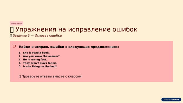 ПРАКТИКА 🔤  Упражнения на исправление ошибок 🔤  Задание 3 — Исправь ошибки Найди и исправь ошибки в следующих предложениях: She is read a book. Are you know the answer? He is runing fast. They aren't plays tennis. Is she lieing on the bed? ✅  Проверьте ответы вместе с классом!  