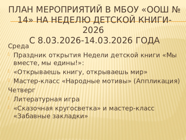 План мероприятий в МБОУ «ООШ № 14» на Неделю детской книги-2026  с 8.03.2026-14.03.2026 года Среда Праздник открытия Недели детской книги «Мы вместе, мы едины!»: «Открываешь книгу, открываешь мир» Мастер-класс «Народные мотивы» (Аппликация) Четверг Литературная игра  «Сказочная кругосветка» и мастер-класс «Забавные закладки» 