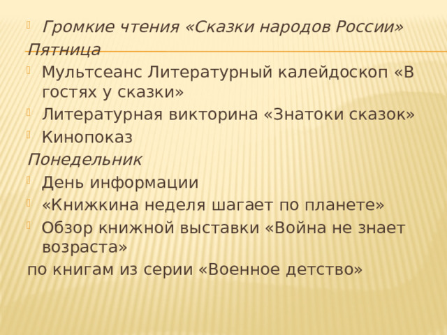 Громкие чтения «Сказки народов России» Пятница Мультсеанс Литературный калейдоскоп «В гостях у сказки» Литературная викторина «Знатоки сказок» Кинопоказ Понедельник День информации  «Книжкина неделя шагает по планете» Обзор книжной выставки «Война не знает возраста»  по книгам из серии «Военное детство»   