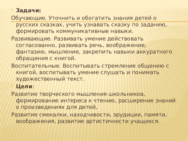 Задачи: Обучающие. Уточнить и обогатить знания детей о русских сказках, учить узнавать сказку по заданию, формировать коммуникативные навыки. Развивающие. Развивать умение действовать согласованно, развивать речь, воображение, фантазию, мышление, закрепить навыки аккуратного обращения с книгой. Воспитательные. Воспитывать стремление общению с книгой, воспитывать умение слушать и понимать художественный текст. Цели : Развитие творческого мышления школьников, формирование интереса к чтению, расширение знаний о произведениях для детей, Развитие смекалки, находчивости, эрудиции, памяти, воображения, развитие артистичности учащихся. 