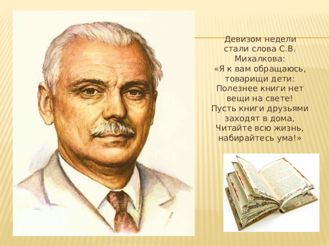  Девизом недели стали слова С.В. Михалкова:  «Я к вам обращаюсь, товарищи дети:  Полезнее книги нет вещи на свете!  Пусть книги друзьями заходят в дома,  Читайте всю жизнь, набирайтесь ума!» 