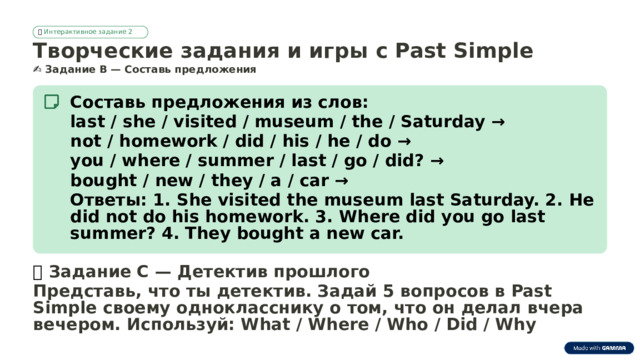 🎮  Интерактивное задание 2 Творческие задания и игры с Past Simple ✍️  Задание B — Составь предложения Составь предложения из слов: last / she / visited / museum / the / Saturday → not / homework / did / his / he / do → you / where / summer / last / go / did? → bought / new / they / a / car → Ответы: 1. She visited the museum last Saturday. 2. He did not do his homework. 3. Where did you go last summer? 4. They bought a new car. 🎲  Задание C — Детектив прошлого Представь, что ты детектив. Задай 5 вопросов в Past Simple своему однокласснику о том, что он делал вчера вечером. Используй: What / Where / Who / Did / Why  