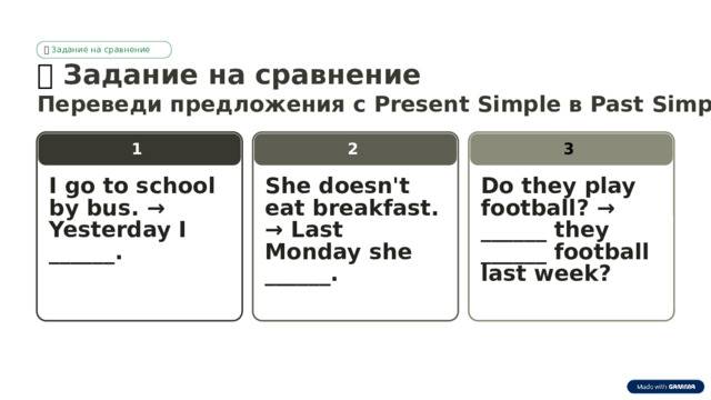 🎯  Задание на сравнение 🎯  Задание на сравнение Переведи предложения с Present Simple в Past Simple: 2 1 3 I go to school by bus. → Yesterday I ______. She doesn't eat breakfast. → Last Monday she ______. Do they play football? → ______ they ______ football last week?  