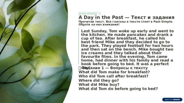 📚  Читаем на Past Simple A Day in the Past — Текст и задания Прочитай текст. Все глаголы в тексте стоят в Past Simple. Обрати на них внимание! Last Sunday, Tom woke up early and went to the kitchen. He made pancakes and drank a cup of tea. After breakfast, he called his best friend Mike and they decided to go to the park. They played football for two hours and then sat on the bench. Mike bought two ice creams and they talked about their favourite films. In the evening, Tom came home, had dinner with his family and read a book before going to bed. It was a perfect day! 📝  Задание 1 — Вопросы к тексту What did Tom make for breakfast? Who did Tom call after breakfast? Where did they go? What did Mike buy? What did Tom do before going to bed?  