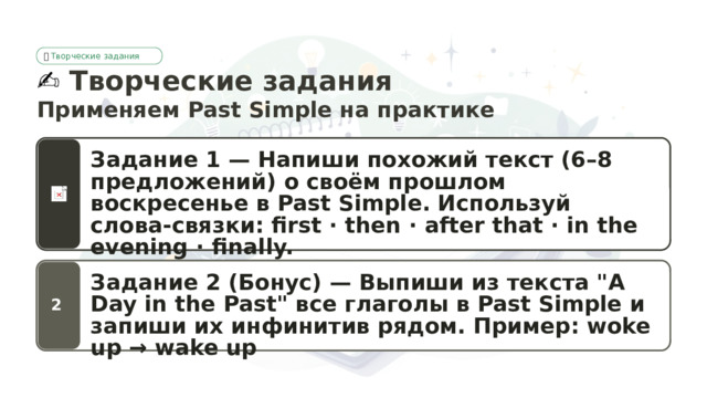 🎮  Творческие задания ✍️  Творческие задания Применяем Past Simple на практике Задание 1 — Напиши похожий текст (6–8 предложений) о своём прошлом воскресенье в Past Simple. Используй слова-связки: first · then · after that · in the evening · finally. Задание 2 (Бонус) — Выпиши из текста 