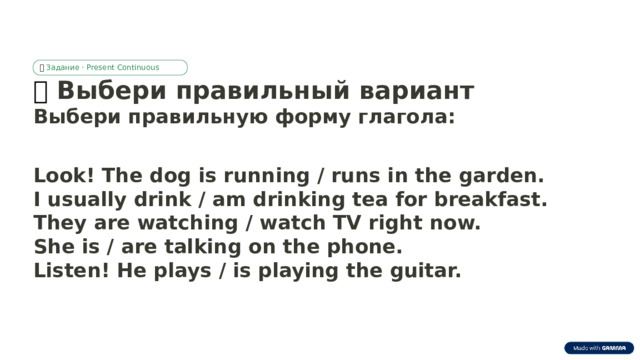 ✅  Задание · Present Continuous ✅  Выбери правильный вариант Выбери правильную форму глагола: Look! The dog is running / runs in the garden. I usually drink / am drinking tea for breakfast. They are watching / watch TV right now. She is / are talking on the phone. Listen! He plays / is playing the guitar.  