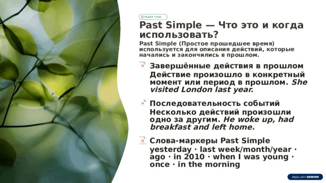📖  Новая тема Past Simple — Что это и когда использовать? Past Simple (Простое прошедшее время) используется для описания действий, которые начались и закончились в прошлом. Завершённые действия в прошлом Действие произошло в конкретный момент или период в прошлом. She visited London last year. Последовательность событий Несколько действий произошли одно за другим. He woke up, had breakfast and left home. Слова-маркеры Past Simple yesterday · last week/month/year · ago · in 2010 · when I was young · once · in the morning  