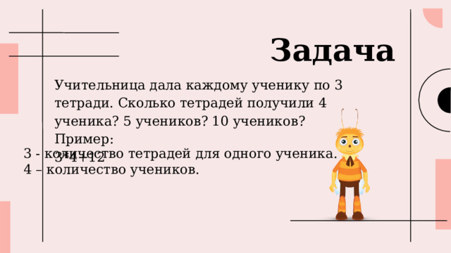 Задача Учительница дала каждому ученику по 3 тетради. Сколько тетрадей получили 4 ученика? 5 учеников? 10 учеников? Пример: 3*4+12 3 - количество тетрадей для одного ученика. 4 – количество учеников. 