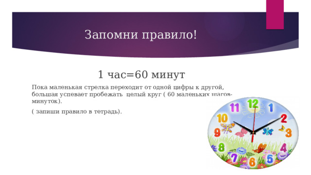 Запомни правило!  1 час=60 минут Пока маленькая стрелка переходит от одной цифры к другой, большая успевает пробежать целый круг ( 60 маленьких шагов-минуток). ( запиши правило в тетрадь). 