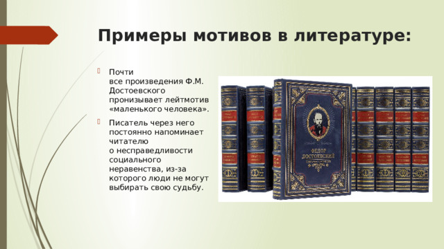 Примеры мотивов в литературе: Почти все произведения Ф.М. Достоевского пронизывает лейтмотив «маленького человека». Писатель через него постоянно напоминает читателю о несправедливости социального неравенства, из-за которого люди не могут выбирать свою судьбу. 