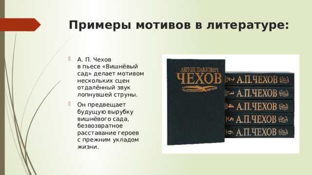 Примеры мотивов в литературе: А. П. Чехов в пьесе «Вишнёвый сад» делает мотивом нескольких сцен отдалённый звук лопнувшей струны. Он предвещает будущую вырубку вишнёвого сада, безвозвратное расставание героев с прежним укладом жизни. 