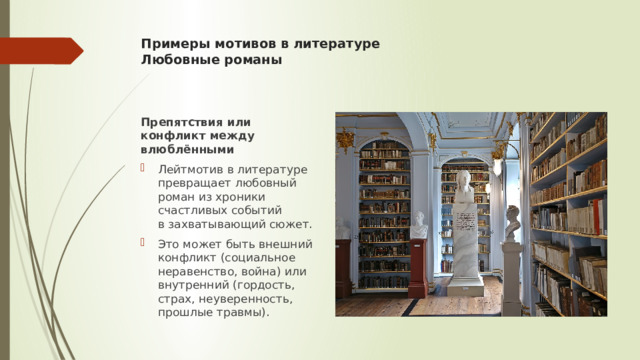 Примеры мотивов в литературе  Любовные романы    Препятствия или конфликт между влюблёнными Лейтмотив в литературе превращает любовный роман из хроники счастливых событий в захватывающий сюжет. Это может быть внешний конфликт (социальное неравенство, война) или внутренний (гордость, страх, неуверенность, прошлые травмы). 