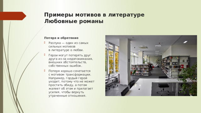 Примеры мотивов в литературе  Любовные романы   Потеря и обретение Разлука — один из самых сильных мотивов в литературе о любви. Герои могут потерять друг друга из-за недопонимания, внешних обстоятельств, собственных ошибок. Потеря хорошо сочетается с мотивом трансформации. Например, гордый герой уходит, потому что не может простить обиду, а потом жалеет об этом и прилагает усилия, чтобы вернуть утраченные отношения. 