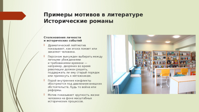 Примеры мотивов в литературе  Исторические романы   Столкновения личности и исторических событий Драматический лейтмотив показывает, как эпоха ломает или закаляет человека. Персонаж вынужден выбирать между личными убеждениями и требованиями времени — например, дворянин во время революции должен решить, поддержать ли ему старый порядок или примкнуть к мятежникам. Порой внутренние конфликты обостряются под давлением внешних обстоятельств, будь то война или реформы. Мотив показывает хрупкость жизни человека на фоне масштабных исторических процессов. 