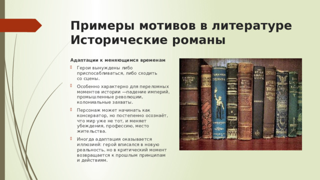 Примеры мотивов в литературе  Исторические романы Адаптации к меняющимся временам Герои вынуждены либо приспосабливаться, либо сходить со сцены. Особенно характерно для переломных моментов истории —падение империй, промышленные революции, колониальные захваты. Персонаж может начинать как консерватор, но постепенно осознаёт, что мир уже не тот, и меняет убеждения, профессию, место жительства. Иногда адаптация оказывается иллюзией: герой вписался в новую реальность, но в критический момент возвращается к прошлым принципам и действиям. 