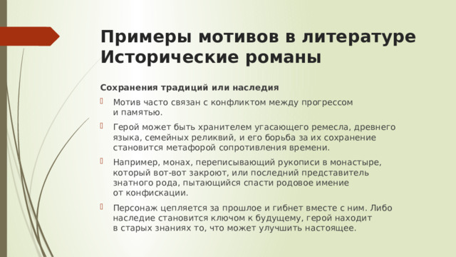 Примеры мотивов в литературе  Исторические романы Сохранения традиций или наследия Мотив часто связан с конфликтом между прогрессом и памятью. Герой может быть хранителем угасающего ремесла, древнего языка, семейных реликвий, и его борьба за их сохранение становится метафорой сопротивления времени. Например, монах, переписывающий рукописи в монастыре, который вот-вот закроют, или последний представитель знатного рода, пытающийся спасти родовое имение от конфискации. Персонаж цепляется за прошлое и гибнет вместе с ним. Либо наследие становится ключом к будущему, герой находит в старых знаниях то, что может улучшить настоящее. 