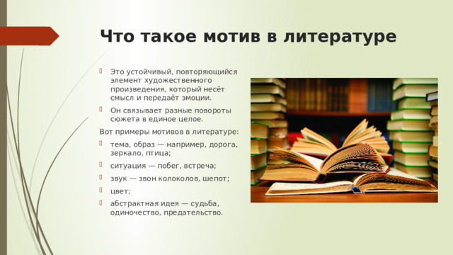 Что такое мотив в литературе Это устойчивый, повторяющийся элемент художественного произведения, который несёт смысл и передаёт эмоции. Он связывает разные повороты сюжета в единое целое. Вот примеры мотивов в литературе: тема, образ — например, дорога, зеркало, птица; ситуация — побег, встреча; звук — звон колоколов, шепот; цвет; абстрактная идея — судьба, одиночество, предательство. 