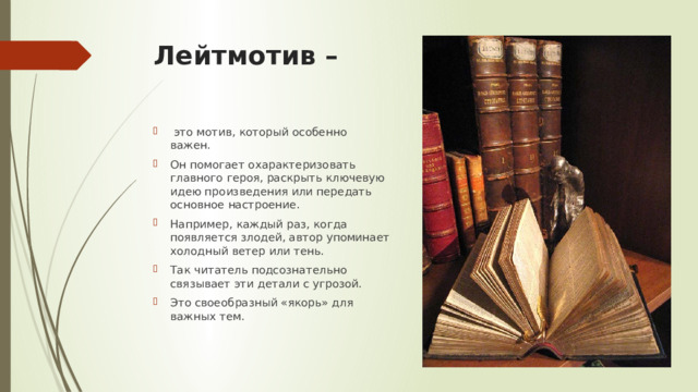Лейтмотив –     это мотив, который особенно важен. Он помогает охарактеризовать главного героя, раскрыть ключевую идею произведения или передать основное настроение. Например, каждый раз, когда появляется злодей, автор упоминает холодный ветер или тень. Так читатель подсознательно связывает эти детали с угрозой. Это своеобразный «якорь» для важных тем. 