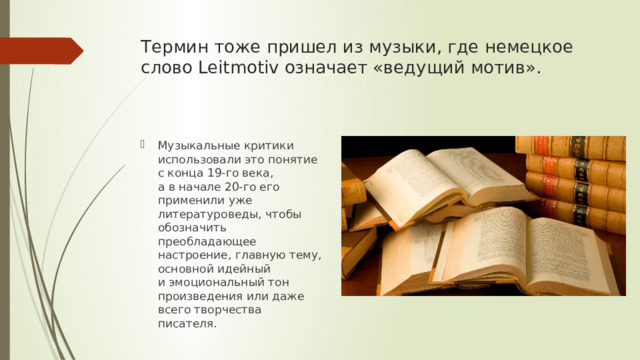 Термин тоже пришел из музыки, где немецкое слово Leitmotiv означает «ведущий мотив».   Музыкальные критики использовали это понятие с конца 19-го века, а в начале 20-го его применили уже литературоведы, чтобы обозначить преобладающее настроение, главную тему, основной идейный и эмоциональный тон произведения или даже всего творчества писателя. 