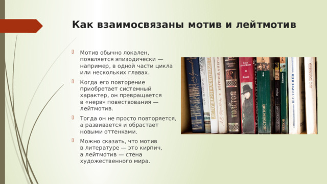 Как взаимосвязаны мотив и лейтмотив   Мотив обычно локален, появляется эпизодически — например, в одной части цикла или нескольких главах. Когда его повторение приобретает системный характер, он превращается в «нерв» повествования — лейтмотив. Тогда он не просто повторяется, а развивается и обрастает новыми оттенками. Можно сказать, что мотив в литературе — это кирпич, а лейтмотив — стена художественного мира. 