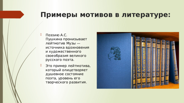 Примеры мотивов в литературе: Поэзию А.С. Пушкина пронизывает лейтмотив Музы — источника вдохновения и художественного своеобразия великого русского поэта. Это пример лейтмотива, который олицетворяет душевное состояние поэта, уровень его творческого развития. 