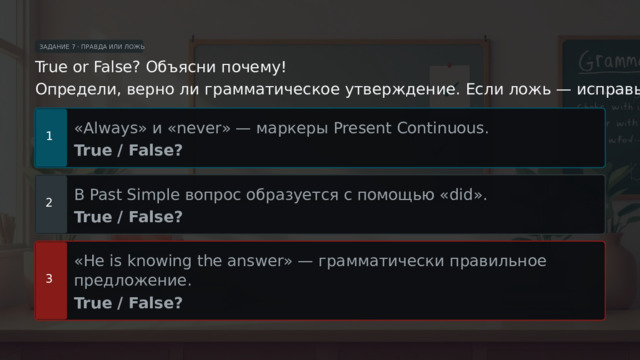 ЗАДАНИЕ 7 · ПРАВДА ИЛИ ЛОЖЬ True or False? Объясни почему! Определи, верно ли грамматическое утверждение. Если ложь — исправь! «Always» и «never» — маркеры Present Continuous. 1 True / False? В Past Simple вопрос образуется с помощью «did». 2 True / False? «He is knowing the answer» — грамматически правильное предложение. 3 True / False?  