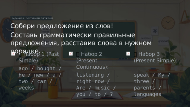 ЗАДАНИЕ 8 · СОСТАВЬ ПРЕДЛОЖЕНИЕ Собери предложение из слов! Составь грамматически правильные предложения, расставив слова в нужном порядке. 🔀  Набор 1 (Past Simple): 🔀  Набор 2 (Present Continuous): 🔀  Набор 3 (Present Simple): ago / bought / He / new / a / two / car / weeks listening / right now / Are / music / you / to / ? speak / My / three / parents / languages  