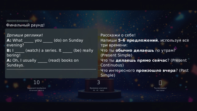 Задания 9–10 · Финальный раунд 🎯 Финальный раунд! ЗАДАНИЕ 10 · СВОБОДНОЕ ПИСЬМО ЗАДАНИЕ 9 · МИНИ-ДИАЛОГ Допиши реплики! Расскажи о себе! A: What _____ you _____ (do) on Sunday evening? Напиши 5–6 предложений , используя все три времени: Что ты обычно делаешь по утрам? (Present Simple) B: I _____ (watch) a series. It _____ (be) really boring! A: Oh, I usually _____ (read) books on Sundays. Что ты делаешь прямо сейчас ? (Present Continuous) Что интересного произошло вчера ? (Past Simple) 10 3 🏆 Заданий пройдено Времени изучено Ты молодец! Отличная работа! PS · PC · PastS Well done!  