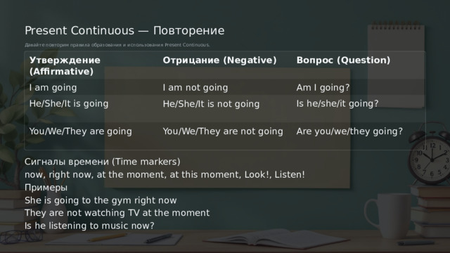 Present Continuous — Повторение Давайте повторим правила образования и использования Present Continuous. Утверждение (Affirmative) Отрицание (Negative) Вопрос (Question) I am going I am not going Am I going? Is he/she/it going? He/She/It is going He/She/It is not going You/We/They are going You/We/They are not going Are you/we/they going? Сигналы времени (Time markers) now, right now, at the moment, at this moment, Look!, Listen! Примеры She is going to the gym right now They are not watching TV at the moment Is he listening to music now?  