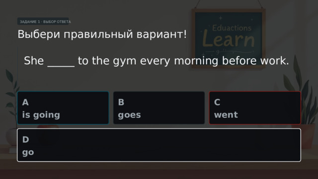 ЗАДАНИЕ 1 · ВЫБОР ОТВЕТА Выбери правильный вариант! She _____ to the gym every morning before work. A B C is going goes went D go  