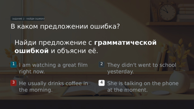ЗАДАНИЕ 2 · НАЙДИ ОШИБКУ В каком предложении ошибка? Найди предложение с грамматической ошибкой и объясни её. I am watching a great film right now. They didn't went to school yesterday. 1 2 He usually drinks coffee in the morning. She is talking on the phone at the moment. 3 4  