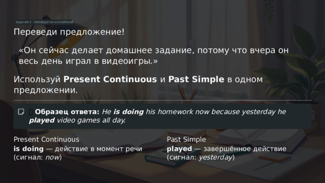 ЗАДАНИЕ 3 · ПЕРЕВЕДИ НА АНГЛИЙСКИЙ Переведи предложение! «Он сейчас делает домашнее задание, потому что вчера он весь день играл в видеоигры.» Используй Present Continuous и Past Simple в одном предложении. ✅  Образец ответа:  He is doing his homework now because yesterday he played video games all day. Present Continuous Past Simple is doing — действие в момент речи (сигнал: now ) played — завершённое действие (сигнал: yesterday )  
