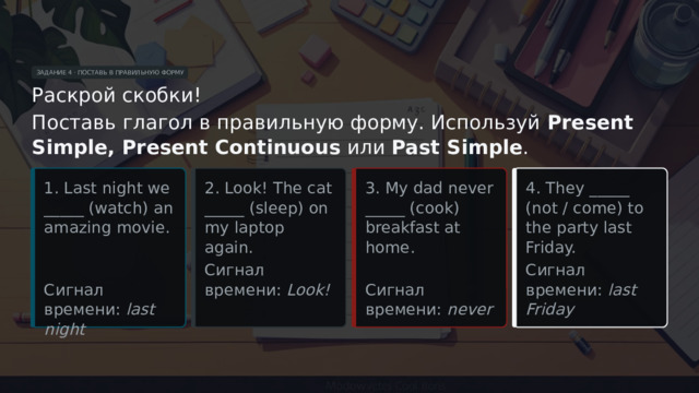 ЗАДАНИЕ 4 · ПОСТАВЬ В ПРАВИЛЬНУЮ ФОРМУ Раскрой скобки! Поставь глагол в правильную форму. Используй Present Simple, Present Continuous или Past Simple . 2. Look! The cat _____ (sleep) on my laptop again. 1. Last night we _____ (watch) an amazing movie. 3. My dad never _____ (cook) breakfast at home. 4. They _____ (not / come) to the party last Friday. Сигнал времени: Look! Сигнал времени: last Friday Сигнал времени: last night Сигнал времени: never  