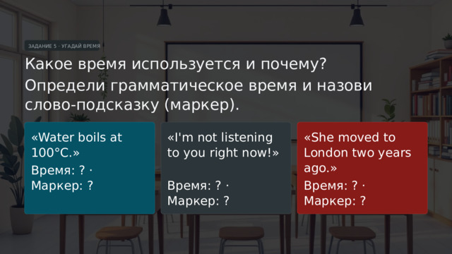 ЗАДАНИЕ 5 · УГАДАЙ ВРЕМЯ Какое время используется и почему? Определи грамматическое время и назови слово-подсказку (маркер). «Water boils at 100°C.» «I'm not listening to you right now!» «She moved to London two years ago.» Время: ? · Маркер: ? Время: ? · Маркер: ? Время: ? · Маркер: ?  
