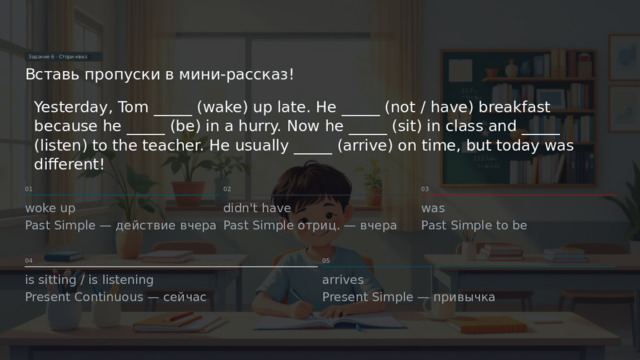 Задание 6 · Стори-квиз 📖 Вставь пропуски в мини-рассказ! Yesterday, Tom _____ (wake) up late. He _____ (not / have) breakfast because he _____ (be) in a hurry. Now he _____ (sit) in class and _____ (listen) to the teacher. He usually _____ (arrive) on time, but today was different! 02 01 03 woke up didn't have was Past Simple to be Past Simple отриц. — вчера Past Simple — действие вчера 04 05 is sitting / is listening arrives Present Continuous — сейчас Present Simple — привычка  