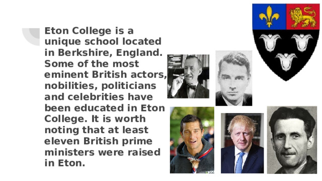 Eton College is a unique school located in Berkshire, England. Some of the most eminent British actors, nobilities, politicians and celebrities have been educated in Eton College. It is worth noting that at least eleven British prime ministers were raised in Eton. 
