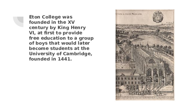 Eton College was founded in the XV century by King Henry VI, at first to provide free education to a group of boys that would later become students at the University of Cambridge, founded in 1441. 
