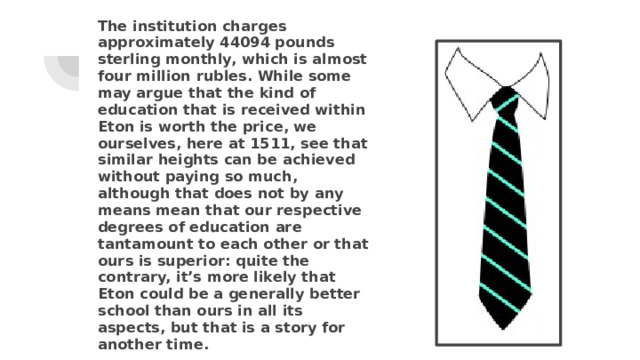 The institution charges approximately 44094 pounds sterling monthly, which is almost four million rubles. While some may argue that the kind of education that is received within Eton is worth the price, we ourselves, here at 1511, see that similar heights can be achieved without paying so much, although that does not by any means mean that our respective degrees of education are tantamount to each other or that ours is superior: quite the contrary, it’s more likely that Eton could be a generally better school than ours in all its aspects, but that is a story for another time. 